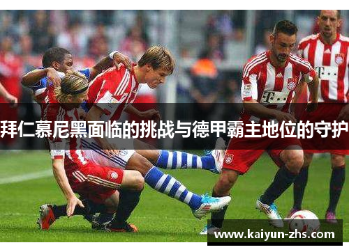 拜仁慕尼黑面临的挑战与德甲霸主地位的守护 拜仁慕尼黑面临的挑战与德甲霸主地位的守护