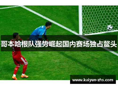 哥本哈根队强势崛起国内赛场独占鳌头 哥本哈根队强势崛起国内赛场独占鳌头